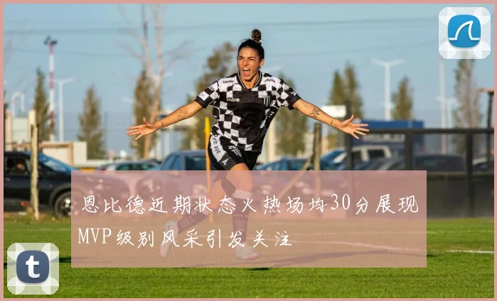 恩比德近期状态火热场均30分展现MVP级别风采引发关注