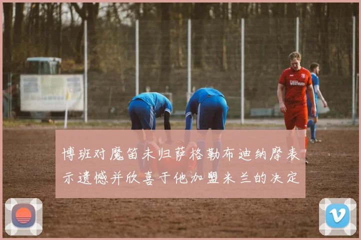 博班对魔笛未归萨格勒布迪纳摩表示遗憾并欣喜于他加盟米兰的决定