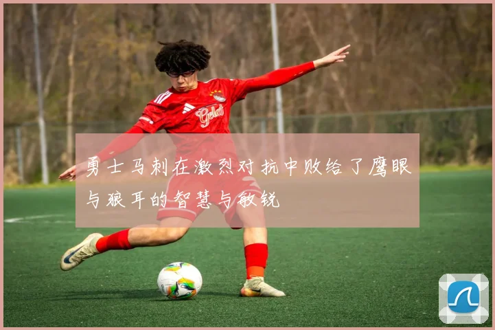 勇士马刺在激烈对抗中败给了鹰眼与狼耳的智慧与敏锐
