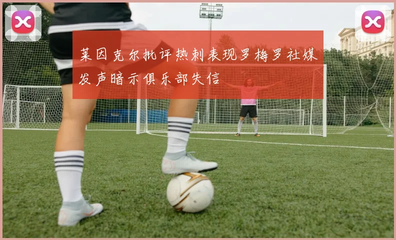 莱因克尔批评热刺表现罗梅罗社媒发声暗示俱乐部失信