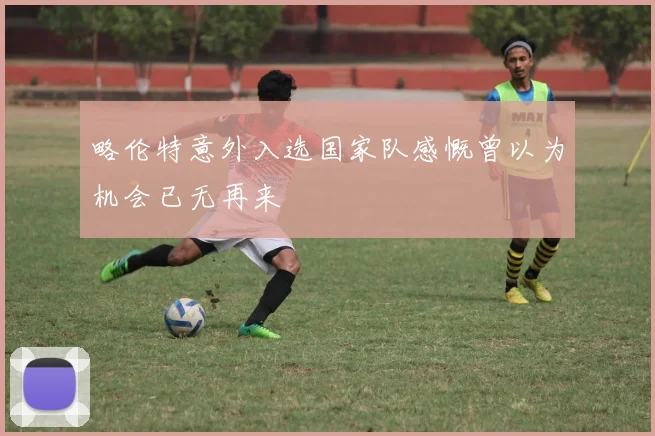 略伦特意外入选国家队感慨曾以为机会已无再来