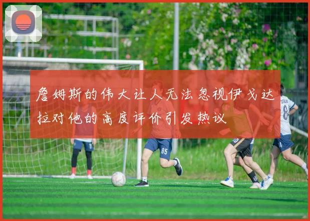 詹姆斯的伟大让人无法忽视伊戈达拉对他的高度评价引发热议