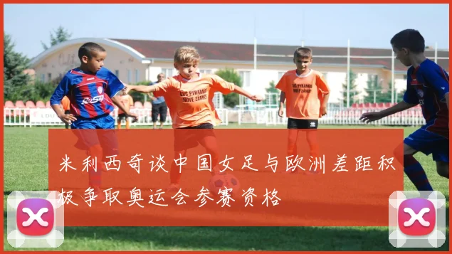 米利西奇谈中国女足与欧洲差距积极争取奥运会参赛资格