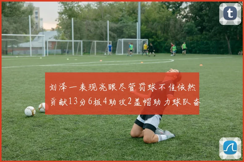 刘泽一表现亮眼尽管罚球不佳依然贡献13分6板4助攻2盖帽助力球队奋战