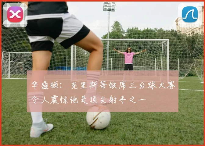 华盛顿：克里斯蒂缺席三分球大赛令人震惊他是顶尖射手之一