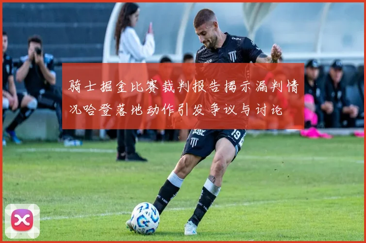 骑士掘金比赛裁判报告揭示漏判情况哈登落地动作引发争议与讨论