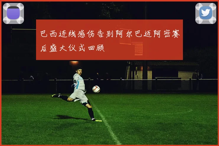 巴西连线感伤告别阿尔巴迈阿密赛后盛大仪式回顾