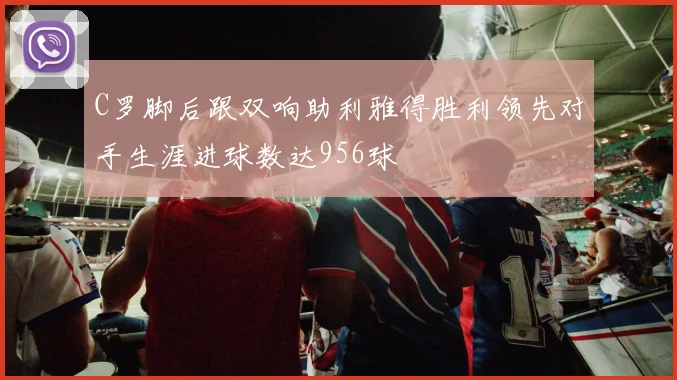 C罗脚后跟双响助利雅得胜利领先对手生涯进球数达956球