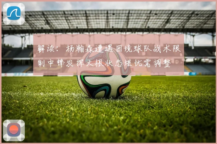 解读：杨瀚森遭遇困境球队战术限制中锋发挥大根状态堪忧需调整