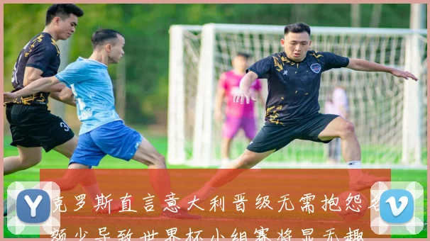 克罗斯直言意大利晋级无需抱怨名额少导致世界杯小组赛将显无趣