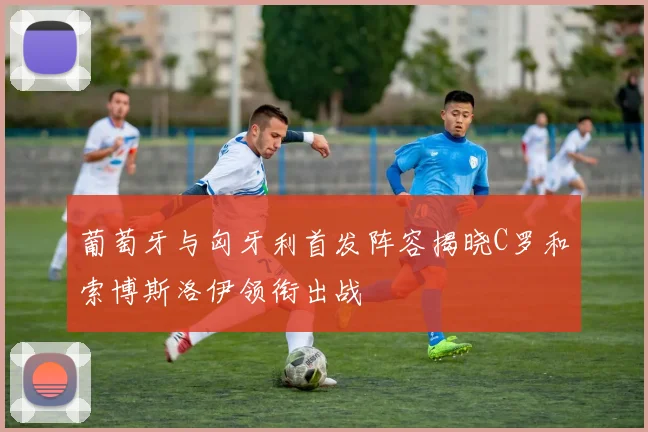 葡萄牙与匈牙利首发阵容揭晓C罗和索博斯洛伊领衔出战