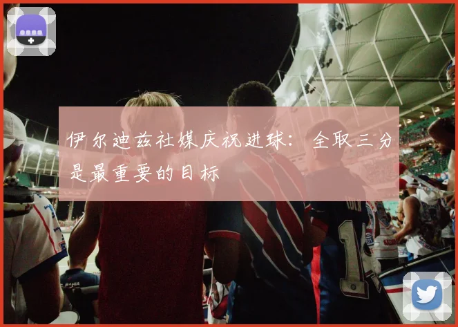 伊尔迪兹社媒庆祝进球：全取三分是最重要的目标