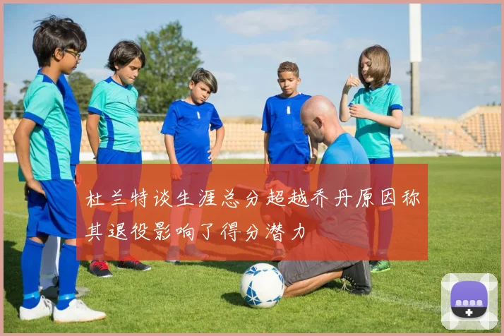 杜兰特谈生涯总分超越乔丹原因称其退役影响了得分潜力