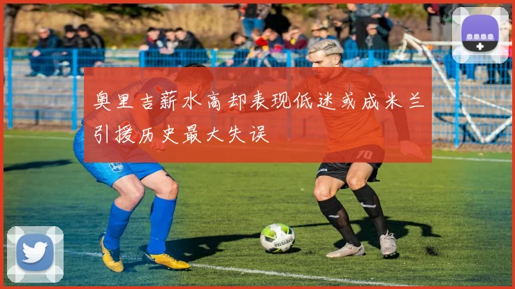 奥里吉薪水高却表现低迷或成米兰引援历史最大失误