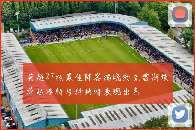 英超27轮最佳阵容揭晓约克雷斯埃泽达洛特与科纳特表现出色
