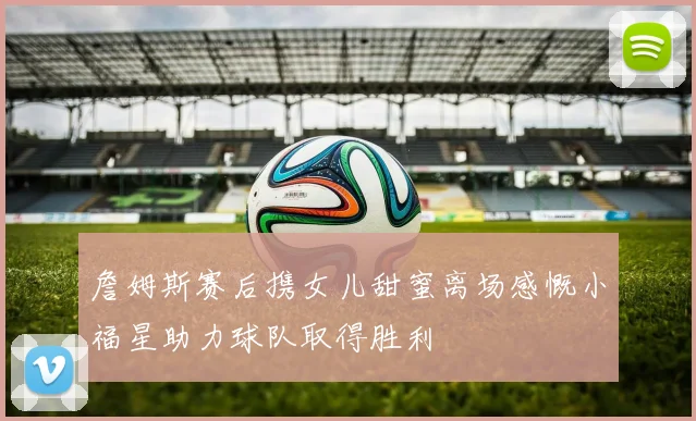 詹姆斯赛后携女儿甜蜜离场感慨小福星助力球队取得胜利