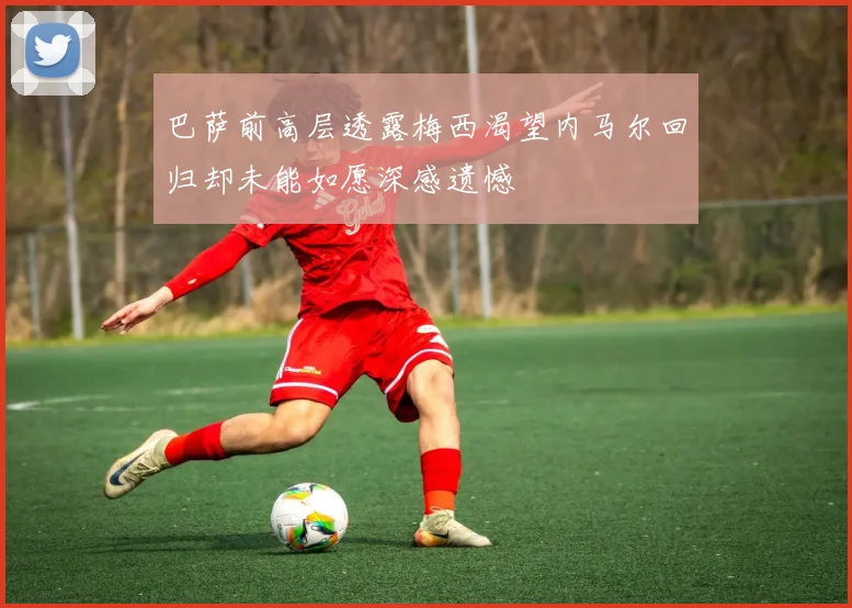 巴萨前高层透露梅西渴望内马尔回归却未能如愿深感遗憾