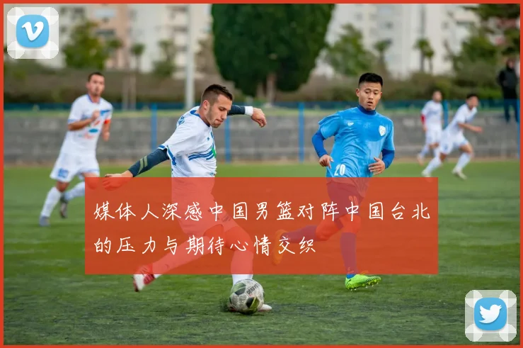 媒体人深感中国男篮对阵中国台北的压力与期待心情交织